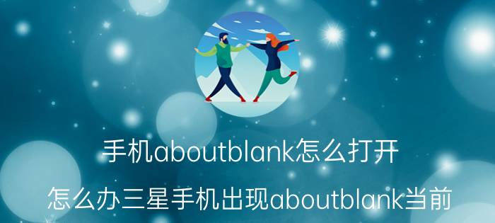 手机aboutblank怎么打开 怎么办三星手机出现aboutblank当前？